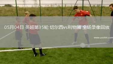 05月04日 英超第35轮 切尔西vs利物浦 全场录像回放